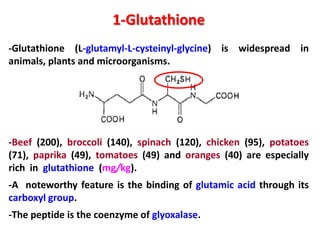 1-Glutathione
-Glutathione (L-glutamyl-L-cysteinyl-glycine) is widespread in
animals, plants and microorganisms.

-Beef (200), broccoli (140), spinach (120), chicken (95), potatoes
(71), paprika (49), tomatoes (49) and oranges (40) are especially
rich in glutathione (mg/kg).

-A noteworthy feature is the binding of glutamic acid through its
carboxyl group.
-The peptide is the coenzyme of glyoxalase.

 