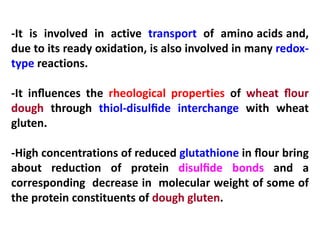 -It is involved in active transport of amino acids and,
due to its ready oxidation, is also involved in many redoxtype reactions.
-It inﬂuences the rheological properties of wheat ﬂour
dough through thiol-disulﬁde interchange with wheat
gluten.
-High concentrations of reduced glutathione in ﬂour bring
about reduction of protein disulﬁde bonds and a
corresponding decrease in molecular weight of some of
the protein constituents of dough gluten.

 