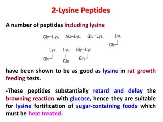 2-Lysine Peptides
A number of peptides including lysine

have been shown to be as good as lysine in rat growth
feeding tests.
-These peptides substantially retard and delay the
browning reaction with glucose, hence they are suitable
for lysine fortification of sugar-containing foods which
must be heat treated.

 