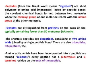 -Peptides (from the Greek word means "digested") are short
polymers of amino acid (monomers) linked by peptide bonds,
the covalent chemical bonds formed between two molecules
when the carboxyl group of one molecule reacts with the amino
group of the other molecule.
-Peptides are distinguished from proteins on the basis of size,
typically containing fewer than 50 monomer (AA) units.
-The shortest peptides are dipeptides, consisting of two amino
acids joined by a single peptide bond. There are also tripeptides,
tetrpeptides, etc.
-Amino acids which have been incorporated into a peptide are
termed "residues"; every peptide has a N-terminus and Cterminus residue on the ends of the peptide.

 