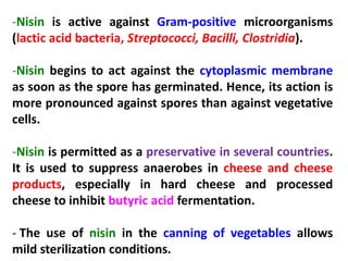 -Nisin is active against Gram-positive microorganisms
(lactic acid bacteria, Streptococci, Bacilli, Clostridia).
-Nisin begins to act against the cytoplasmic membrane
as soon as the spore has germinated. Hence, its action is
more pronounced against spores than against vegetative
cells.
-Nisin is permitted as a preservative in several countries.
It is used to suppress anaerobes in cheese and cheese
products, especially in hard cheese and processed
cheese to inhibit butyric acid fermentation.
- The use of nisin in the canning of vegetables allows
mild sterilization conditions.

 