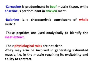 -Carnosine is predominant in beef muscle tissue, while
anserine is predominant in chicken meat.
-Balenine is a characteristic constituent of whale
muscle.
-These peptides are used analytically to identify the
meat extract.
-Their physiological roles are not clear.
-They may also be involved in generating exhausted
muscle, i.e. in the muscle regaining its excitability and
ability to contract.

 