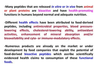 -Many peptides that are released in vitro or in vivo from animal
or plant proteins are bioactive and have health-promoting
functions in humans beyond normal and adequate nutrition.
-Different health effects have been attributed to food-derived
peptides, including antimicrobial properties, blood pressurelowering effects, cholesterol-lowering ability, antioxidant
activities, enhancement of mineral absorption and/or
bioavailability and cyto- or immuno-modulatory effects.
-Numerous products are already on the market or under
development by food companies that exploit the potential of
food-derived bioactive peptides which ascribe scientifically
evidenced health claims to consumption of these functional
foods.

 