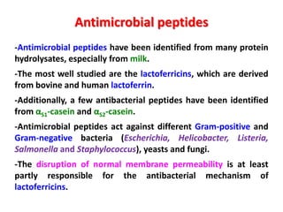 Antimicrobial peptides
-Antimicrobial peptides have been identified from many protein
hydrolysates, especially from milk.
-The most well studied are the lactoferricins, which are derived
from bovine and human lactoferrin.
-Additionally, a few antibacterial peptides have been identified
from αS1-casein and αS2-casein.
-Antimicrobial peptides act against different Gram-positive and
Gram-negative bacteria (Escherichia, Helicobacter, Listeria,
Salmonella and Staphylococcus), yeasts and fungi.

-The disruption of normal membrane permeability is at least
partly responsible for the antibacterial mechanism of
lactoferricins.

 