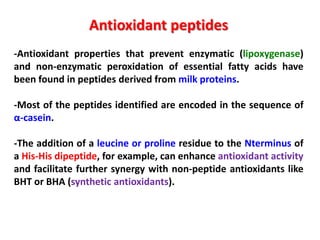 Antioxidant peptides
-Antioxidant properties that prevent enzymatic (lipoxygenase)
and non-enzymatic peroxidation of essential fatty acids have
been found in peptides derived from milk proteins.
-Most of the peptides identified are encoded in the sequence of
α-casein.
-The addition of a leucine or proline residue to the Nterminus of
a His-His dipeptide, for example, can enhance antioxidant activity
and facilitate further synergy with non-peptide antioxidants like
BHT or BHA (synthetic antioxidants).

 