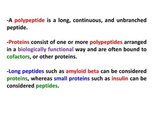 -A polypeptide is a long, continuous, and unbranched
peptide.
-Proteins consist of one or more polypeptides arranged
in a biologically functional way and are often bound to
cofactors, or other proteins.
-Long peptides such as amyloid beta can be considered
proteins, whereas small proteins such as insulin can be
considered peptides.

 