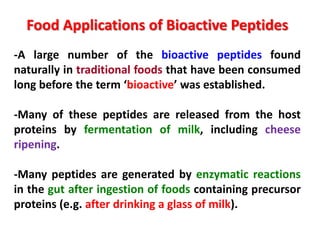 Food Applications of Bioactive Peptides
-A large number of the bioactive peptides found
naturally in traditional foods that have been consumed
long before the term ‘bioactive’ was established.
-Many of these peptides are released from the host
proteins by fermentation of milk, including cheese
ripening.
-Many peptides are generated by enzymatic reactions
in the gut after ingestion of foods containing precursor
proteins (e.g. after drinking a glass of milk).

 
