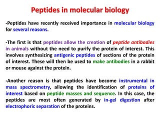 Peptides in molecular biology
-Peptides have recently received importance in molecular biology
for several reasons.
-The first is that peptides allow the creation of peptide antibodies
in animals without the need to purify the protein of interest. This
involves synthesizing antigenic peptides of sections of the protein
of interest. These will then be used to make antibodies in a rabbit
or mouse against the protein.
-Another reason is that peptides have become instrumental in
mass spectrometry, allowing the identification of proteins of
interest based on peptide masses and sequence. In this case, the
peptides are most often generated by in-gel digestion after
electrophoric separation of the proteins.

 