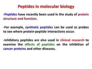 Peptides in molecular biology
-Peptides have recently been used in the study of protein
structure and function.
-For example, synthetic peptides can be used as probes
to see where protein-peptide interactions occur.
-Inhibitory peptides are also used in clinical research to
examine the effects of peptides on the inhibition of
cancer proteins and other diseases.

 
