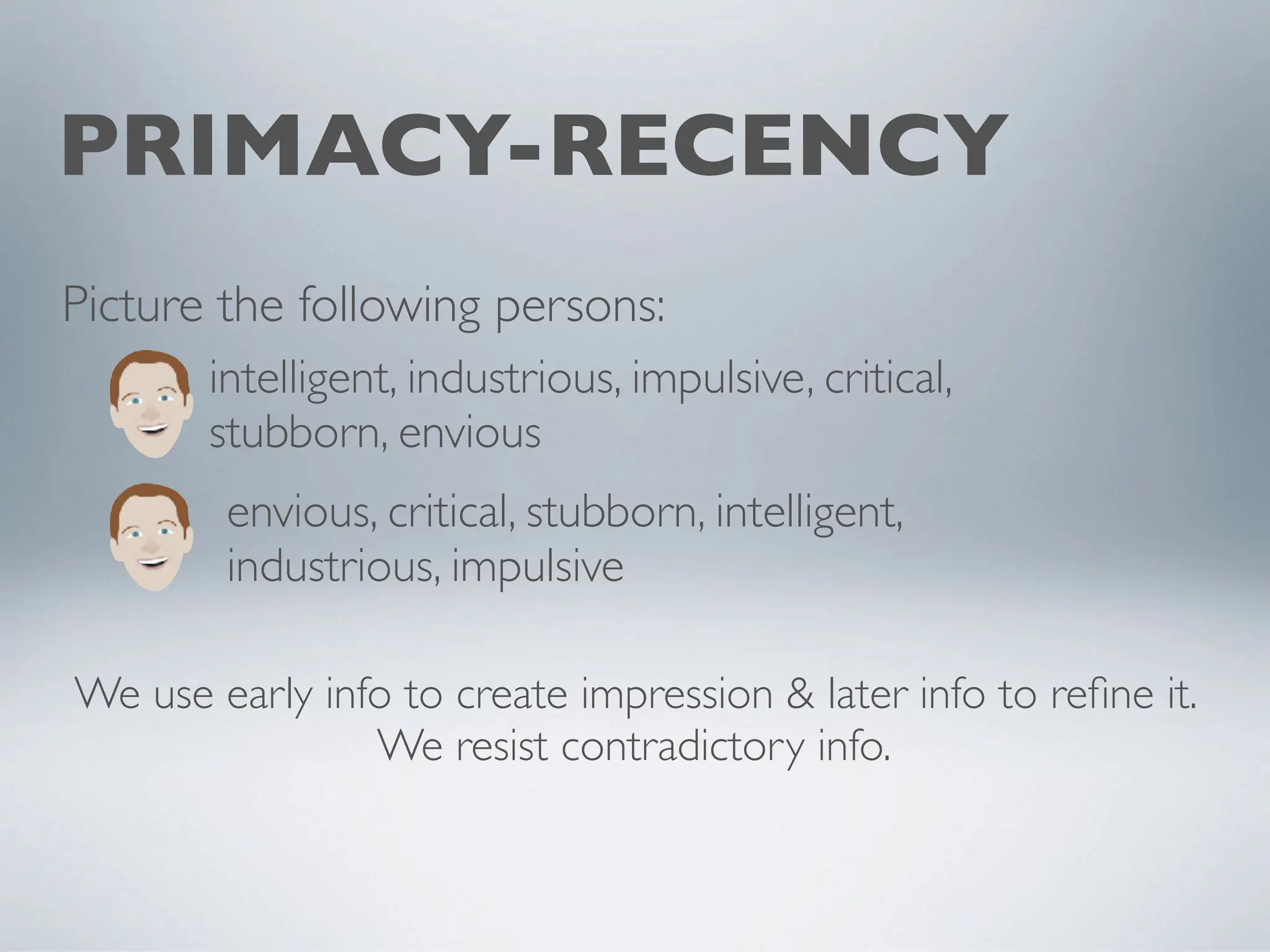 PRIMACY-RECENCY
intelligent, industrious, impulsive, critical,
stubborn, envious
envious, critical, stubborn, intelligent,
industrious, impulsive
Picture the following persons:
We use early info to create impression & later info to refine it.
We resist contradictory info.
 