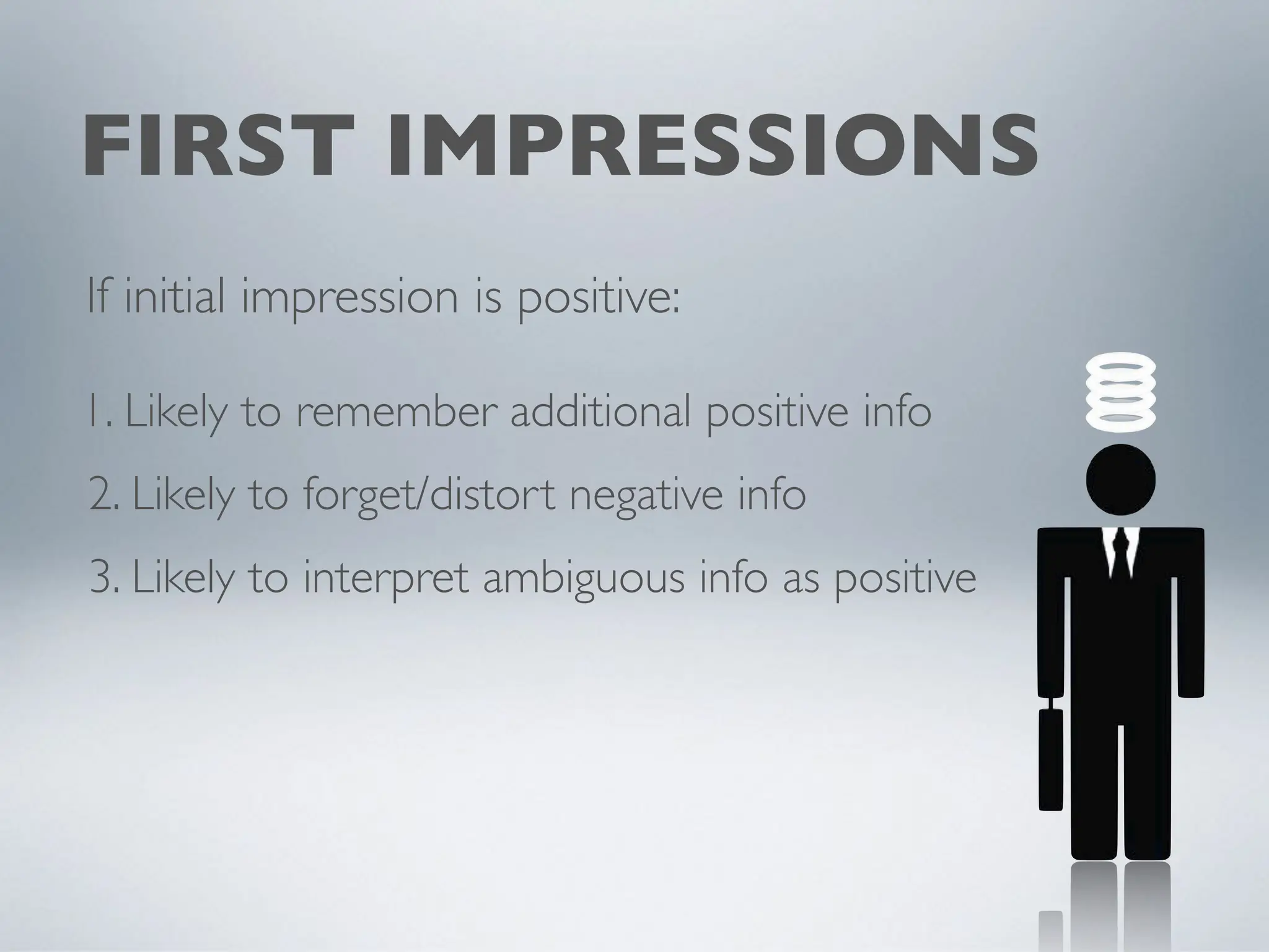 FIRST IMPRESSIONS
If initial impression is positive:
1. Likely to remember additional positive info
2. Likely to forget/distort negative info
3. Likely to interpret ambiguous info as positive
 