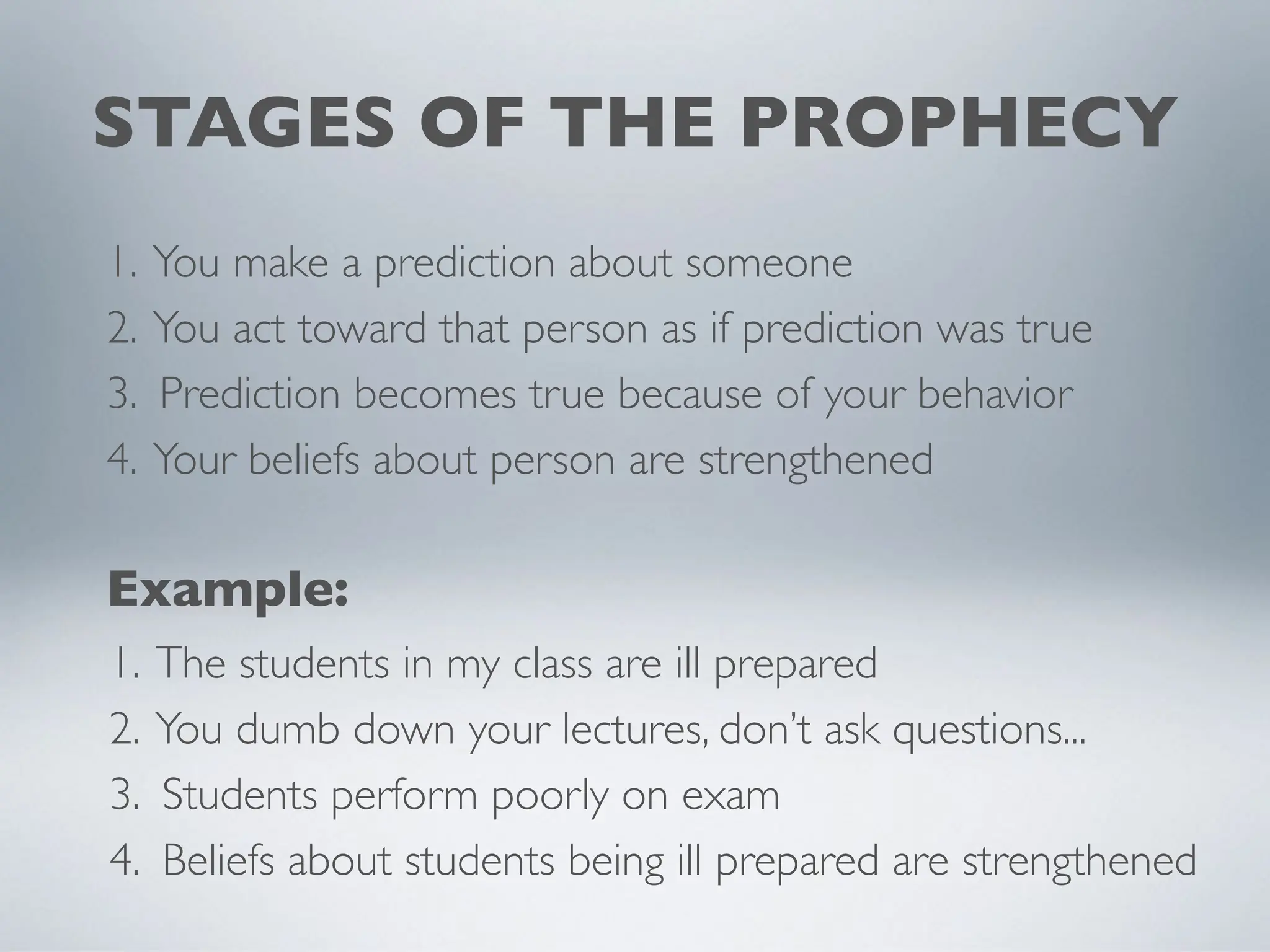 STAGES OF THE PROPHECY
1. You make a prediction about someone
2. You act toward that person as if prediction was true
3. Prediction becomes true because of your behavior
4. Your beliefs about person are strengthened
1. The students in my class are ill prepared
2. You dumb down your lectures, don’t ask questions...
3. Students perform poorly on exam
4. Beliefs about students being ill prepared are strengthened
Example:
 