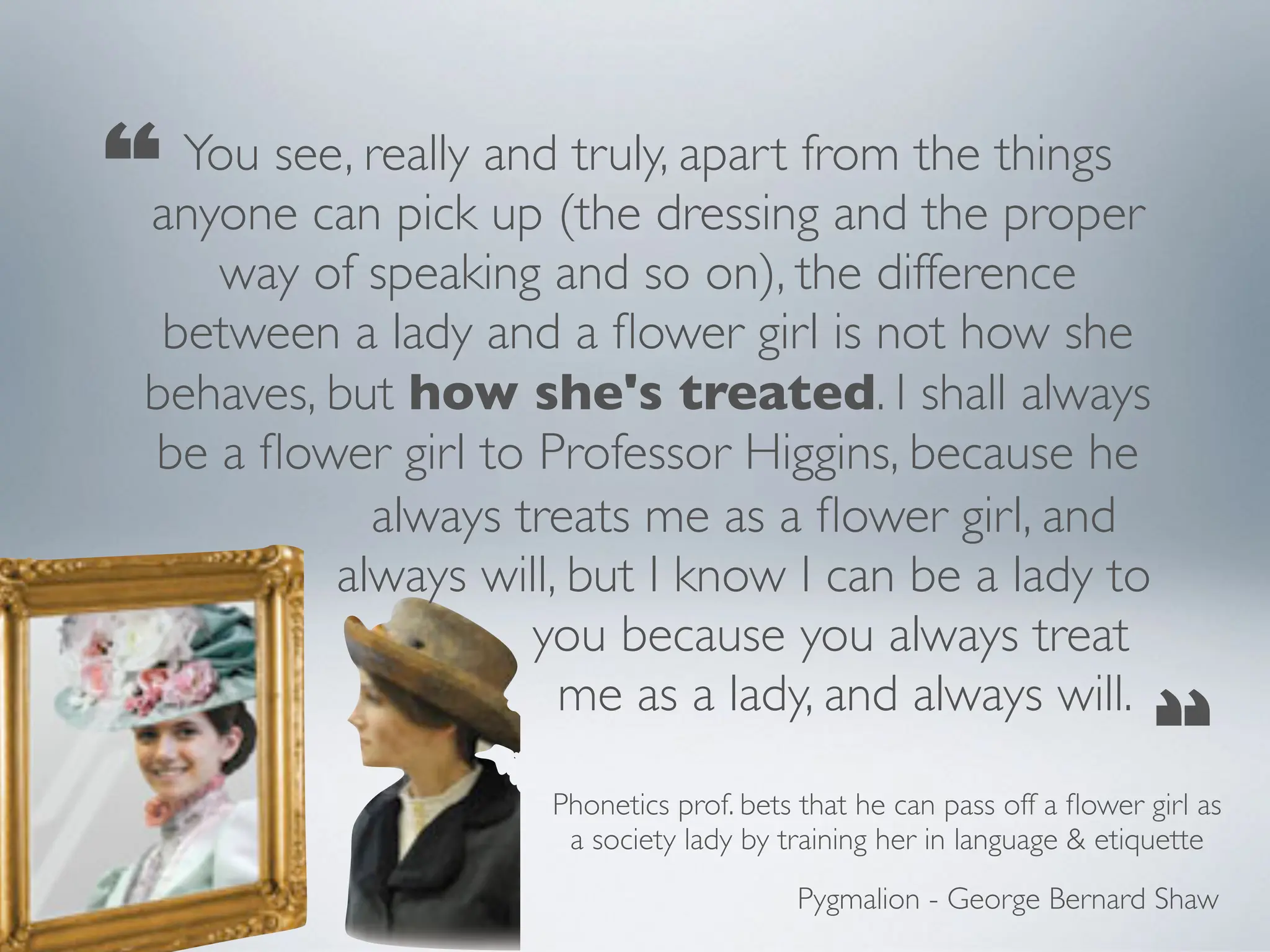 You see, really and truly, apart from the things
anyone can pick up (the dressing and the proper
way of speaking and so on), the difference
between a lady and a flower girl is not how she
behaves, but how she's treated. I shall always
be a flower girl to Professor Higgins, because he
always treats me as a flower girl, and
always will, but I know I can be a lady to
you because you always treat
me as a lady, and always will.
“
“
Pygmalion - George Bernard Shaw
Phonetics prof. bets that he can pass off a flower girl as
a society lady by training her in language & etiquette
 