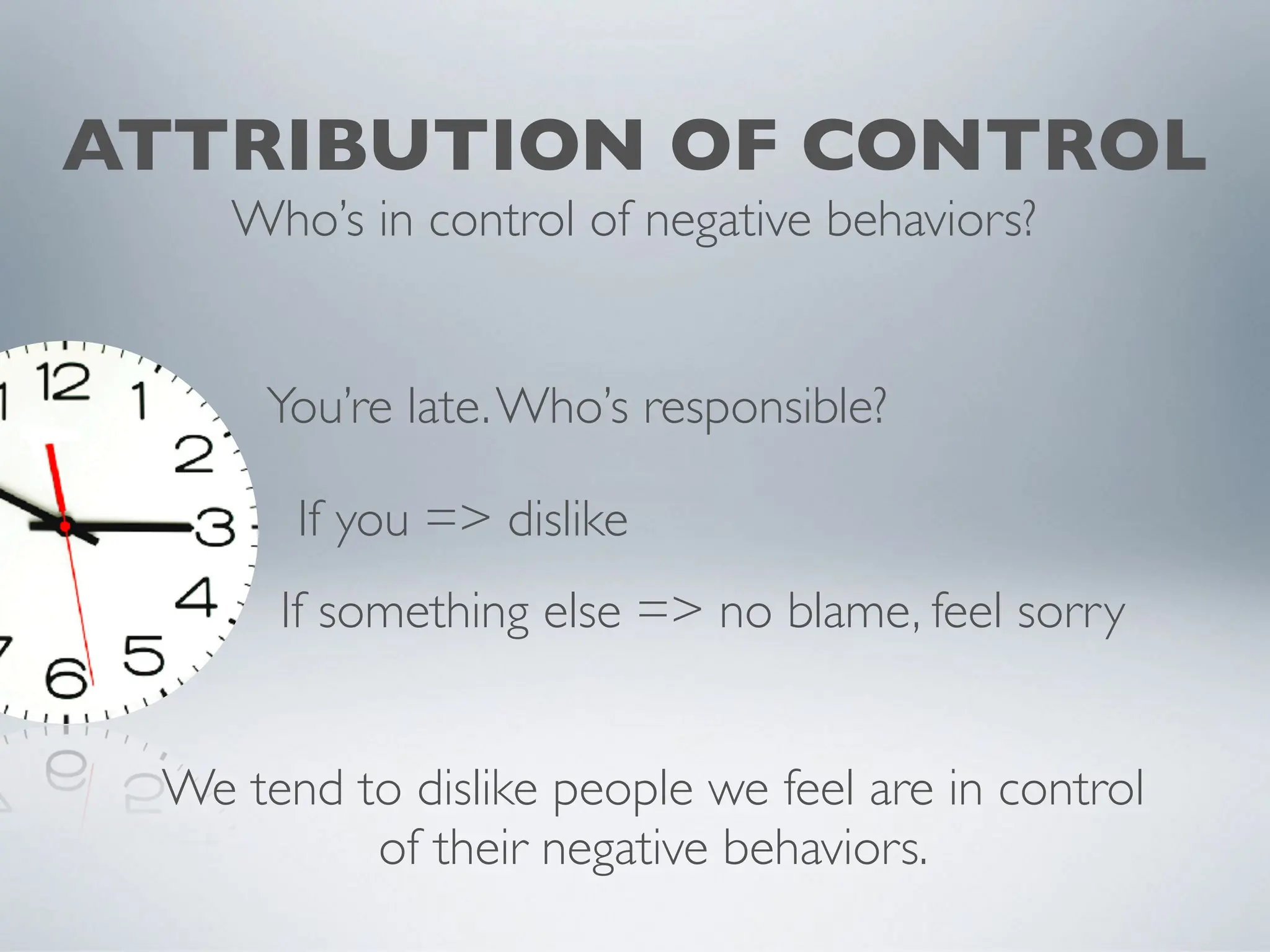 ATTRIBUTION OF CONTROL
Who’s in control of negative behaviors?
If you => dislike
If something else => no blame, feel sorry
You’re late.Who’s responsible?
We tend to dislike people we feel are in control
of their negative behaviors.
 