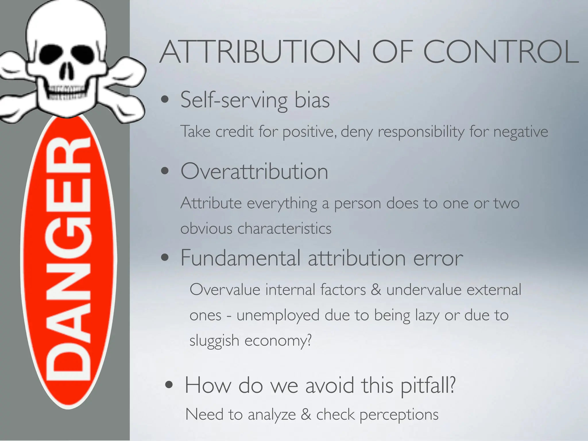 ATTRIBUTION OF CONTROL
• Self-serving bias
Take credit for positive, deny responsibility for negative
• Overattribution
Attribute everything a person does to one or two
obvious characteristics
• Fundamental attribution error
Overvalue internal factors & undervalue external
ones - unemployed due to being lazy or due to
sluggish economy?
Need to analyze & check perceptions
• How do we avoid this pitfall?
 