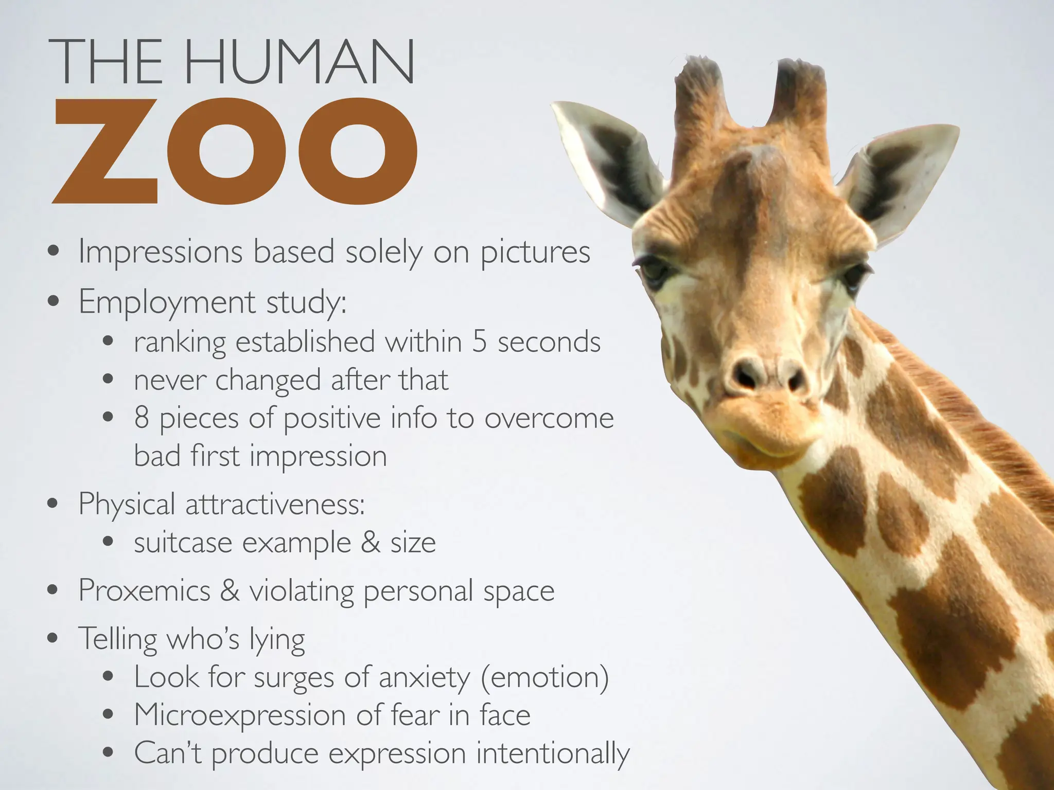 • Impressions based solely on pictures
• Employment study:
• ranking established within 5 seconds
• never changed after that
• 8 pieces of positive info to overcome
bad first impression
• Physical attractiveness:
• suitcase example & size
• Proxemics & violating personal space
• Telling who’s lying
• Look for surges of anxiety (emotion)
• Microexpression of fear in face
• Can’t produce expression intentionally
THE HUMAN
ZOO
 
