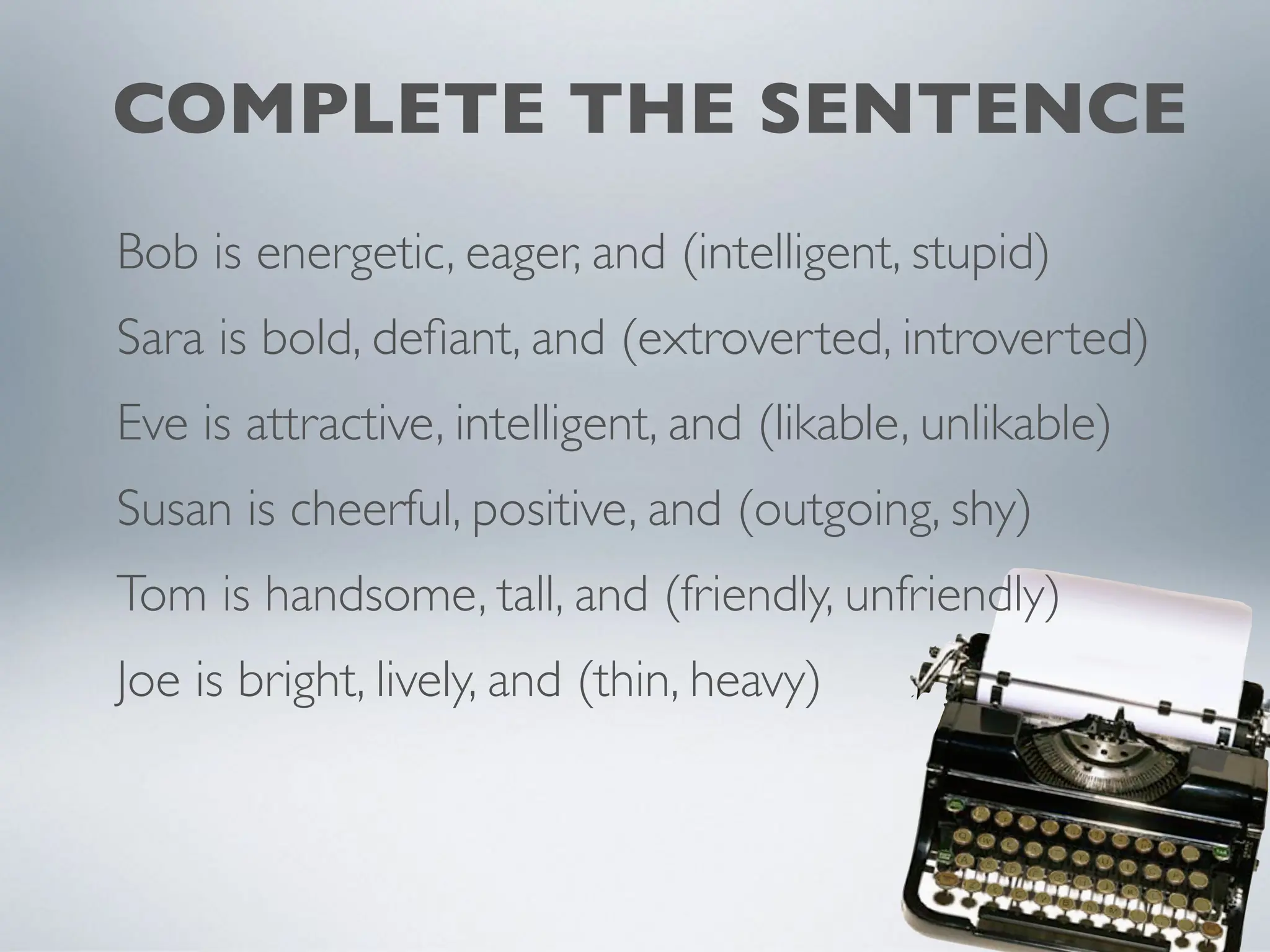 COMPLETE THE SENTENCE
Bob is energetic, eager, and (intelligent, stupid)
Sara is bold, defiant, and (extroverted, introverted)
Eve is attractive, intelligent, and (likable, unlikable)
Susan is cheerful, positive, and (outgoing, shy)
Tom is handsome, tall, and (friendly, unfriendly)
Joe is bright, lively, and (thin, heavy)
 