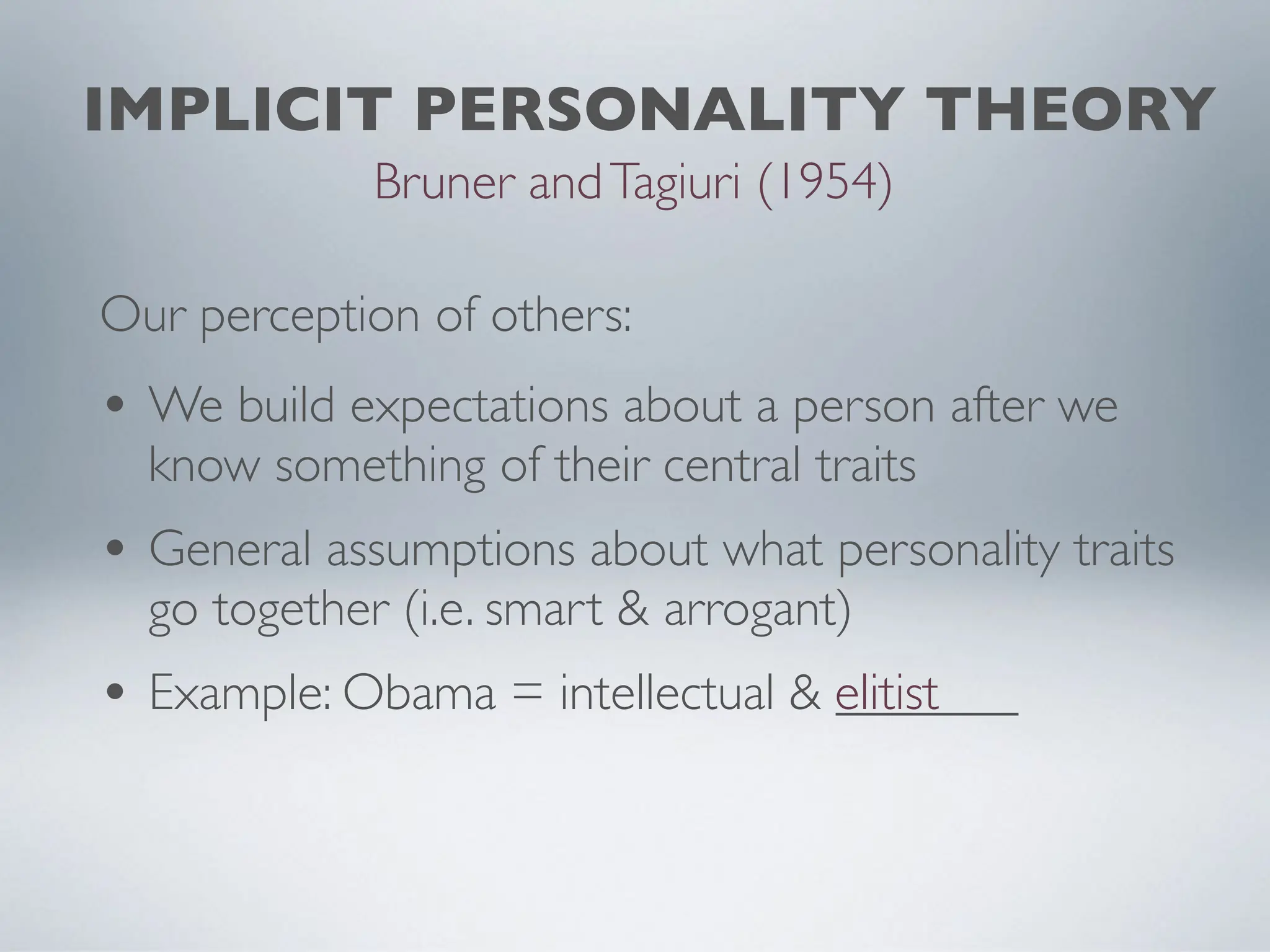 IMPLICIT PERSONALITY THEORY
Bruner andTagiuri (1954)
• We build expectations about a person after we
know something of their central traits
• General assumptions about what personality traits
go together (i.e. smart & arrogant)
• Example: Obama = intellectual & _______
elitist
Our perception of others:
 