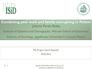 Combining paid work and family care-giving in Poland
                 Jolanta Perek-Białas
 Institute of Statistics and Demography, Warsaw School of Economics
   Institute of Sociology, Jagiellonian University in Cracow, Poland



                        IFA, Prague, Czech Republic
                                  30.05.2012



    1                      Jolanta Perek-Bialas, Warsaw School of
                                Economics, Jagiellonian University
 