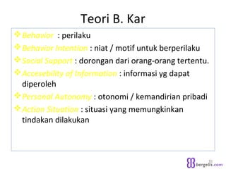 Teori B. Kar
Behavior : perilaku
Behavior Intention : niat / motif untuk berperilaku
Social Support : dorongan dari orang-orang tertentu.
Accesebility of Information : informasi yg dapat
diperoleh
Personal Autonomy : otonomi / kemandirian pribadi
Action Situation : situasi yang memungkinkan
tindakan dilakukan
16
 