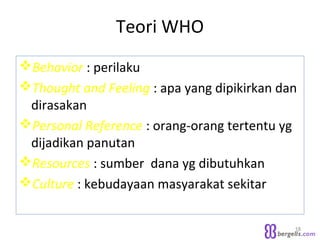 Teori WHO
Behavior : perilaku
Thought and Feeling : apa yang dipikirkan dan
dirasakan
Personal Reference : orang-orang tertentu yg
dijadikan panutan
Resources : sumber dana yg dibutuhkan
Culture : kebudayaan masyarakat sekitar
18
 