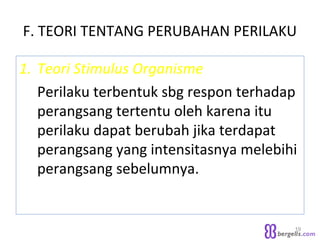 F. TEORI TENTANG PERUBAHAN PERILAKU
1. Teori Stimulus Organisme
Perilaku terbentuk sbg respon terhadap
perangsang tertentu oleh karena itu
perilaku dapat berubah jika terdapat
perangsang yang intensitasnya melebihi
perangsang sebelumnya.
19
 