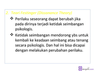2. Teori Festinger (Dissonance Theory)
 Perilaku seseorang dapat berubah jika
pada dirinya terjadi ketidak seimbangan
psikologis.
 Ketidak seimbangan mendorong ybs untuk
kembali ke keadaan seimbang atau tenang
secara psikologis. Dan hal ini bisa dicapai
dengan melakukan perubahan perilaku.
20
 