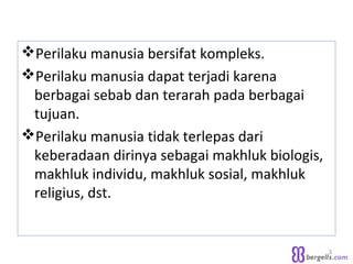 Perilaku manusia bersifat kompleks.
Perilaku manusia dapat terjadi karena
berbagai sebab dan terarah pada berbagai
tujuan.
Perilaku manusia tidak terlepas dari
keberadaan dirinya sebagai makhluk biologis,
makhluk individu, makhluk sosial, makhluk
religius, dst.
3
 