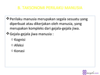 B. TAKSONOMI PERILAKU MANUSIA
Perilaku manusia merupakan segala sesuatu yang
diperbuat atau dikerjakan oleh manusia, yang
merupakan kompleks dari gejala-gejala jiwa.
Gejala-gejala jiwa manusia :
o Kognisi
o Afeksi
o Konasi
4
 