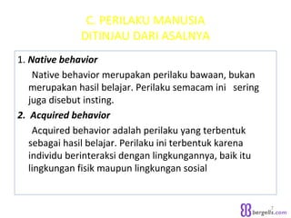 C. PERILAKU MANUSIA
DITINJAU DARI ASALNYA
1. Native behavior
Native behavior merupakan perilaku bawaan, bukan
merupakan hasil belajar. Perilaku semacam ini sering
juga disebut insting.
2. Acquired behavior
Acquired behavior adalah perilaku yang terbentuk
sebagai hasil belajar. Perilaku ini terbentuk karena
individu berinteraksi dengan lingkungannya, baik itu
lingkungan fisik maupun lingkungan sosial
7
 