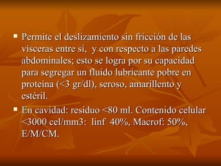 Permite el deslizamiento sin fricción de las vísceras entre sí,  y con respecto a las paredes abdominales; esto se logra por su capacidad para segregar un fluido lubricante pobre en proteína (<3 gr/dl), seroso, amarillento y estéril. En cavidad: residuo <80 ml. Contenido celular <3000 cel/mm3:  linf  40%, Macrof: 50%, E/M/CM. 