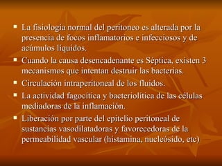 La fisiología normal del peritoneo es alterada por la presencia de focos inflamatorios e infecciosos y de acúmulos líquidos. Cuando la causa desencadenante es Séptica, existen 3 mecanismos que intentan destruir las bacterias. Circulación intraperitoneal de los fluidos. La actividad fagocítica y bacteriolítica de las células mediadoras de la inflamación. Liberación por parte del epitelio peritoneal de sustancias vasodilatadoras y favorecedoras de la permeabilidad vascular (histamina, nucleósido, etc) 