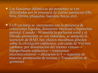 Las funciones defensivas del peritoneo se ven dificultadas por la presencia de ciertas sustancias (Hb, bilis, fibrina, plaquetas, líquidos, heces, etc). La P cavitaria se  incrementa con la presencia de colecciones líquidas, distensión intestinal o hipertonía parietal. Cuando >30 mmHg la perfusión renal y el filtrado glomerular se ven reducidos, se aumenta la secreción de HAD, hay efectos mecánicos directos sobre la circulación esplácnica, con caída de Vol/min cardíaco, por disminución del retorno venoso-> hipoperfusión esplácnica-> transtornos microcirculatorio-> alteración G-I-> isquemia de mucosa, permeación de toxinas y Translocación de gérmenes. 