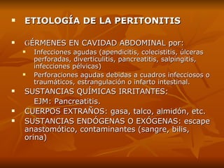 ETIOLOGÍA DE LA PERITONITIS G ÉRMENES  EN  CAVIDAD ABDOMINAL   por : Infecciones agudas (apendicitis, colecistitis, úlceras perforadas, diverticulitis, pancreatitis, salpingitis, infecciones pélvicas) Perforaciones agudas debidas a cuadros infecciosos o  t raumáticos ,  estrangulación o infarto intestinal. S USTANCIAS QUÍMICAS IRRITANTES:  EJM: Pancreatitis. C UERPOS EXTRAÑOS: gasa, talco, almidón, etc. S USTANCIAS ENDÓGENAS O EXÓGENAS: escape  anastomótico, contaminantes (sangre, bilis,  orina) 