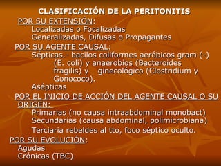 CLASIFICACIÓN DE LA PERITONITIS POR SU EXTENSIÓN :  Localizadas o Focalizadas  Generalizadas, Difusas o Propagantes POR SU AGENTE CAUSAL :       Sépticas .-  bacilos coliformes aeróbicos gram  (-)   (E .  coli) y anaerobios (Bacteroides  fragilis) y  ginecológico (Clostridium y  Gonococo). Asépticas POR EL INICIO DE ACCIÓN DEL AGENTE CAUSAL O SU ORIGEN:  P rimarias  (no causa intraabdominal monobact) S ecundarias  (causa abdominal,   polimicrobiana) Terciaria rebeldes al tto, foco séptico oculto. POR SU EVOLUCIÓN :      Agudas Crónicas  (TBC) 