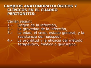 CAMBIOS ANATOMOPATOLÓGICOS Y CLÍNICOS EN EL CUADRO PERITONITIS: V arían según: 1.-    Origen de la infección, 2.-    La gravedad de la infección, 3.-    La edad, el sexo, estado general, y la    resistencia del huésped, 4.-    La prontitud y la eficacia del método    terapéutico, médico o quirúrgico. 