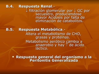 B.4.    Respuesta Renal .-    filtración glomerular por    GC por  secuestro, produciendose  mayor Acidosis por falta de  eliminación de catabolitos. B.5.    Respuesta Metabólica .- Altera el metabolismo de CHO,  grasas y proteínas.  Metabolismo aeróbico cambia a  anaerobio y hay    de ácido  láctico. Respuesta general del organismo a la Peritonitis Generalizada 