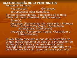 BACTERIOLOGÍA DE LA PERITONITIS Peritonitis Primaria : Neumococos,  Gonococos Estreptococos beta-hemolítico Peritonitis Secundarias .-  sinergismo de la flora mixta del tracto intestinal o de los anexos .  G ram (-)   Aeróbicos  ( Escherichia coli, Klebsiella y Proteus )   O tros  ( Strepcococos fecalis, Pseudomona  aureoginosa, Estafilococo )   A naerobios  ( Bacteroides fragilis, Clostridium y  Estreptococus ) .  El olor fétido asociado al pus de la peritonitis de origen gastrointestinal se debe a la producción de ácidos grasos libres y de sus esteres como resultado de la acción bacteriana anaerobia y no de la Escherichia coli, cuyo pus causa poco olor .  