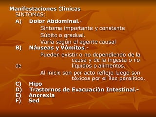 Manifestaciones Clínicas SINTOMAS: A)    Dolor Abdominal. -  S íntoma importante y constante  S úbito o gradual.  Varía según el agente causal  B)    Náuseas y Vómitos .-  Pueden existir o no dependiendo de la  causa y  de la  inge sta  o no  de   líquidos o alimentos. Al inicio son por acto reflejo luego son  tóxicos por el íleo paralítico. C)    Hipo D)    Trastornos de Evacuación Intestinal.-  E)    Anorexia F)    Sed 