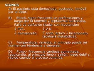 SIGNOS A)   El paciente está demacrado, postrado, inmóvil por el dolor . B)    Shock ,  signo frecuente en perforaciones y  luego por la toxemia y septicemia bacteriana.  Falla de perfusión tisular con hipotensión    PVC,    V U     hematocrito    ácido láctico    bicarbonato  (acidosis metabólica). C)    Temperatura ,  variable, al principio puede ser normal con tendencia a elevarse.  D)    Pulso.- Frecuencia cardiaca aumentada, taquicardia, al principio lleno y saltón, luego débil y rápido cuando el proceso continúa. 