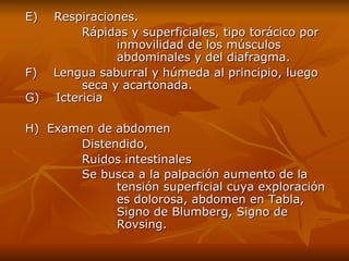E)    Respiraciones. Rápidas y superficiales, tipo torácico por  inmovilidad de los músculos  abdominales y del diafragma. F)    Lengua saburral y húmeda al principio, luego  seca y acartonada. G)    Ictericia H) Examen de  a bdomen   D istendido ,   R uidos intestinales Se busca a la palpación aumento de la  tensión superficial cuya exploración  es dolorosa , abdomen  en Tabla ,  Signo de  B lumberg ,  Signo de  Rovsing. 