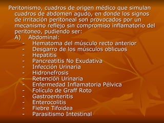 Peritonism o,  cuadros de origen médico que simulan cuadros de abdomen agudo, en donde los signos de irritación peritoneal son provocados por un mecanismo reflejo sin compromiso inflamatorio del peritoneo,  pudiendo ser: A)    Abdominal:     -    Hematoma del músculo recto anterior     -    Desgarro de los músculos oblicuos     -    Hepatitis     -    Pancreatitis No Exudativa     -    Infección Urinaria     -    Hidronefrosis     -    Retención Urinaria     -    Enfermedad Inflamatoria Pélvica     -    Folículo de Graff Roto     -    Gastroenteritis     -    Enterocolitis     -    Fiebre Tifoidea     -    Parasitismo Intestinal 