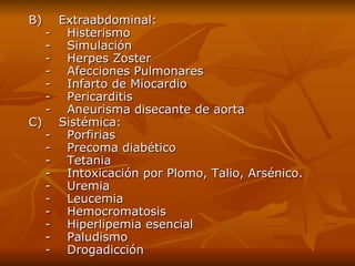 B)    Extraabdominal:     -    Histerismo     -    Simulación     -    Herpes Zoster     -    Afecciones Pulmonares     -    Infarto de Miocardio     -    Pericarditis     -    Aneurisma disecante de aorta   C)    Sistémica:     -    Porfirias     -    Precoma diabético     -    Tetania     -    Intoxicación por Plomo, Talio, Arsénico.     -    Uremia     -    Leucemia     -    Hemocromatosis     -    Hiperlipemia esencial     -    Paludismo     -    Drogadicción 