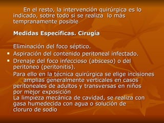 En el resto ,  la intervención quirúrgica es lo indicado ,  sobre todo si se realiza  lo más tempranamente posible  Medidas Específicas. Cirugía Eliminación del foco séptico. Aspiración del contenido peritoneal infectado. Drenaje del foco infeccioso (absceso) o del  peritoneo (peritonitis). Para ello  en  la técnica quirúrgica se elige incisiones  amplias generalmente verticales en casos  peritoneales de adultos y transversas en niños  por mejor exposición  La limpieza mecánica de cavidad,  se  realiza con  gasa humedecida con agua o solución de  cloruro de sodio  