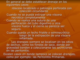 En general se debe establecer drenaje en los siguientes casos: A bsceso localizado o patología perforada con  colección circundante   Cuando no se pueda extirpar una víscera  necrótica completamente  Cuando se realice una sutura de una  perforación del tubo digestivo u otra  víscera hueca y el cierre no parezca ser  seguro.  Cuando queda un lecho friable o seminecrótico  luego de la extirpación de una víscera  inflamada. Los drenajes siempre se localizan en los sitios de declive, como los fondos de saco, donde por gravedad tienden a coleccionarse las secreciones en las peritonitis.  Existen casos en donde tampoco se colocan drenajes, como por ejemplo: las Peritonitis Primarias. 
