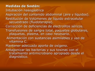 Medidas de Sostén: Intubación nasogástrica  Aspiración del contenido abdominal (aire y líquidos). Restitución de Volúmenes de líquido extracelular secuestrado (fluidoterapia). Corrección de deficiencias de electrolitos séricos. Transfusiones de sangre total, paquetes globulares, plaquetas, plasma, en caso necesario. Alimentación con sustancias asimilables y uso de vitamina C. Mantener adecuado aporte de oxígeno. Antagonizar las bacterias y sus toxinas con el tratamiento antimicrobiano apropiado desde el diagnóstico. 