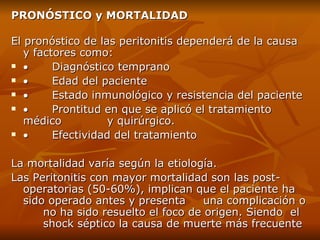 PRONÓSTICO y MORTALIDAD El pronóstico de las peritonitis dependerá de la causa y factores como:            Diagnóstico temprano             Edad del paciente             Estado inmunológico y resistencia del paciente            Prontitud en que se aplicó el tratamiento médico  y quirúrgico.            Efectividad del tratamiento La mortalidad varía según la etiología. L as Peritonitis con mayor mortalidad son las post- operatorias (50-60%), implican que el paciente ha  sido operado antes y presenta  una complicación o  no ha sido resuelto el foco de origen. Siendo  el  shock séptico la causa de muerte más frecuente 