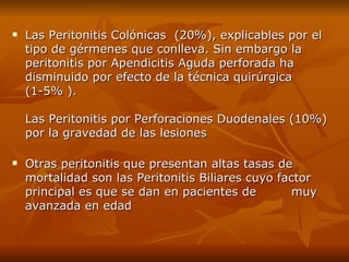 Las Peritonitis Colónicas  (20%), explicables por el tipo de gérmenes que conlleva. Sin embargo la peritonitis por Apendicitis Aguda perforada ha disminuido por efecto de la técnica quirúrgica  (1-5% ).  Las Peritonitis por Perforaciones Duodenales (10%) por la gravedad de las lesiones  Otras peritonitis que presentan altas tasas de  mortalidad son las Peritonitis Biliares cuyo factor principal es que se dan en pacientes de  muy avanzada en edad 