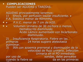 COMPLICACIONES P ueden ser AGUDAS y TARDÍAS. AGUDAS principalmente tenemos: 1)    Shock,  por  perfusión tisular insuficiente.             P.A. Sistólica menor de 90mmHg.            P.V.C. menor de 7 cm de H20.            Volumen Urinario de 30 ml/hora o menos. Hematocrito disminuido Ácido Láctico aumentado con bicarbonato  disminuido. 2)    Insuficiencia Respiratoria. Fiebre en las primeras  24 horas sugiere atelectasia pulmonar. 3)    IRA con azoemia prerrenal y disminución de la  velocidad de flujo urinario. Infección  Urinaria en el PO inmediato , por uso de  sondas , debe pensarse cuando la fiebre se  da en las primeras 48 horas. 