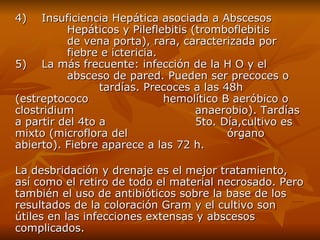4)    Insuficiencia Hepática asociada a Abscesos  Hepáticos y Pileflebitis  ( tromboflebitis  de vena porta ) , rara, caracterizada por  fiebre e ictericia. 5)    La más frecuente :  infección de la H O y el  absceso de pared. Pueden ser precoces o  tardías. Precoces a las 48h (estreptococo  hemolítico B aeróbico o clostridium  anaerobio) .  Tardías a partir del 4to a  5to. Día , cultivo  e s mixto  ( microflora del  órgano   abierto ) . Fiebre aparece a las 72 h . La desbridación y drenaje es el mejor tratamiento, así como el retiro de todo el material necrosado. Pero también el uso de antibióticos sobre la base de los resultados de la coloración Gram y el cultivo son útiles en las infecciones extensas y abscesos complicados. 